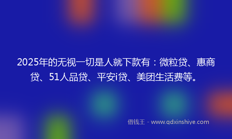 2025年的无视一切是人就下款有：微粒贷、惠商贷、51人品贷、平安i贷、美团生活费等。