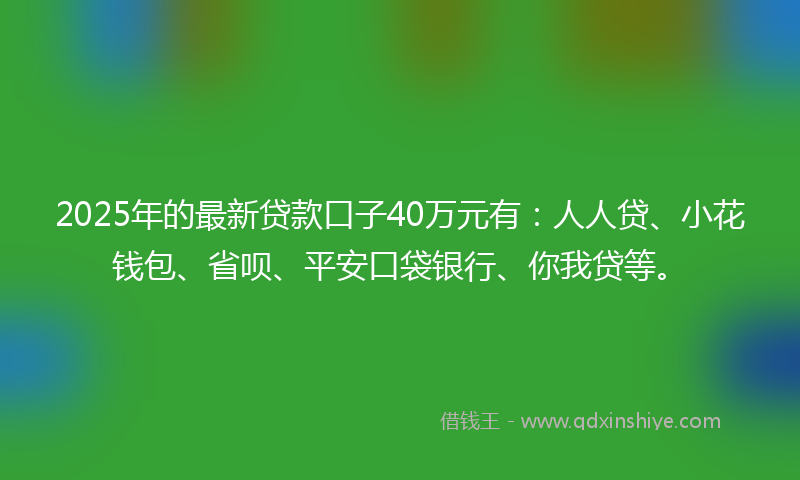 2025年的最新贷款口子40万元有：人人贷、小花钱包、省呗、平安口袋银行、你我贷等。