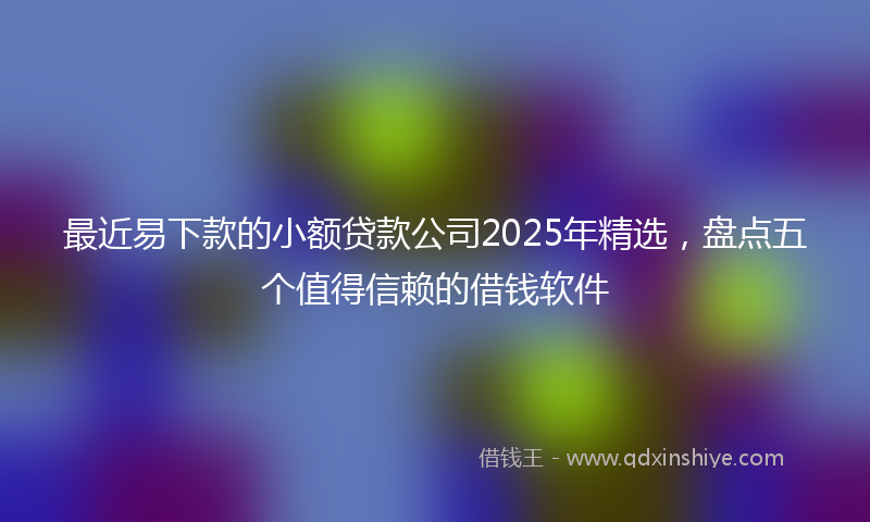 最近易下款的小额贷款公司2025年精选，盘点五个值得信赖的借钱软件