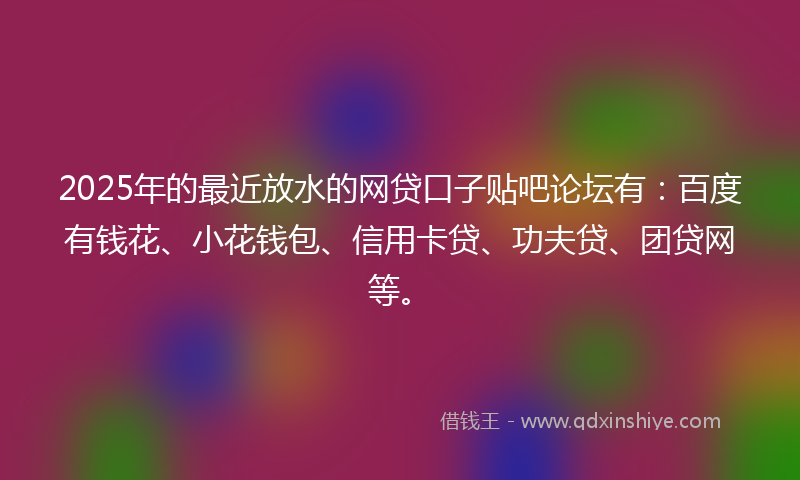 2025年的最近放水的网贷口子贴吧论坛有：百度有钱花、小花钱包、信用卡贷、功夫贷、团贷网等。
