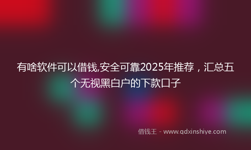 有啥软件可以借钱,安全可靠2025年推荐，汇总五个无视黑白户的下款口子