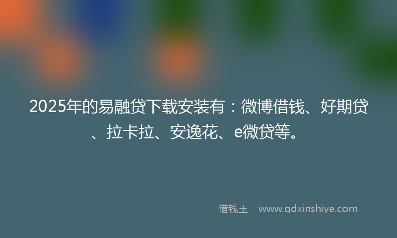 2025年的易融贷下载安装有：微博借钱、好期贷、拉卡拉、安逸花、e微贷等。