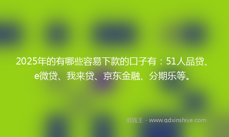 2025年的有哪些容易下款的口子有：51人品贷、e微贷、我来贷、京东金融、分期乐等。