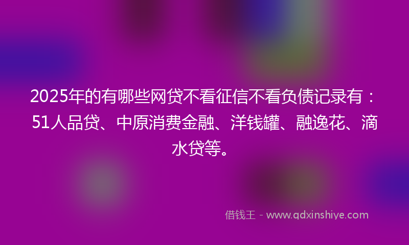 2025年的有哪些网贷不看征信不看负债记录有：51人品贷、中原消费金融、洋钱罐、融逸花、滴水贷等。