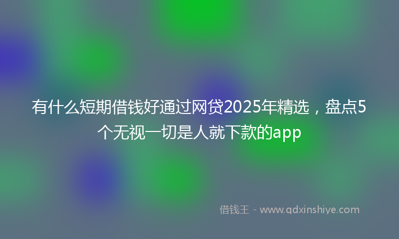 有什么短期借钱好通过网贷2025年精选，盘点5个无视一切是人就下款的app