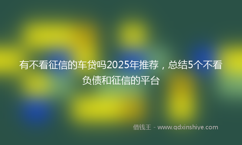 有不看征信的车贷吗2025年推荐，总结5个不看负债和征信的平台