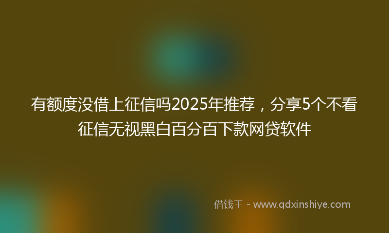 有额度没借上征信吗2025年推荐，分享5个不看征信无视黑白百分百下款网贷软件