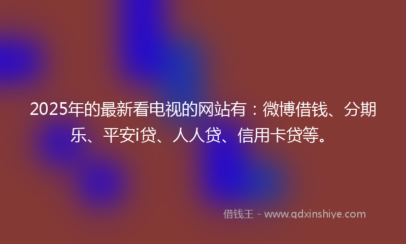 2025年的最新看电视的网站有：微博借钱、分期乐、平安i贷、人人贷、信用卡贷等。