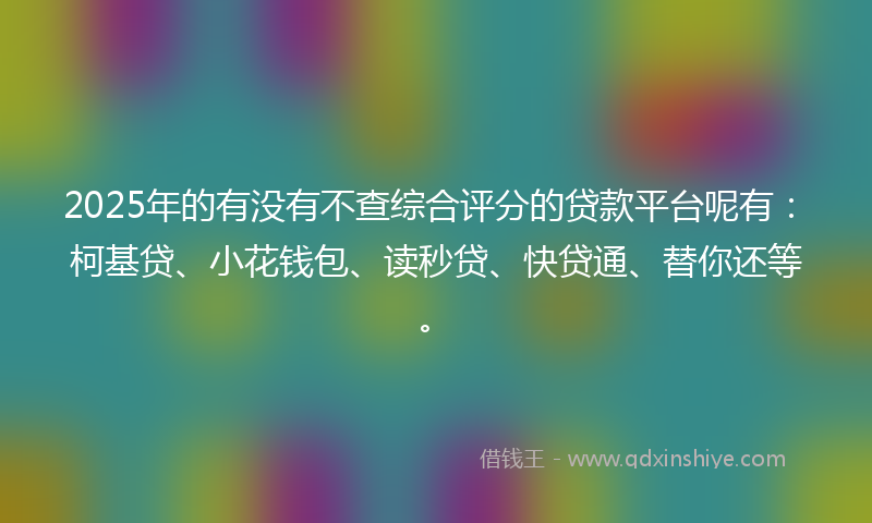 2025年的有没有不查综合评分的贷款平台呢有：柯基贷、小花钱包、读秒贷、快贷通、替你还等。