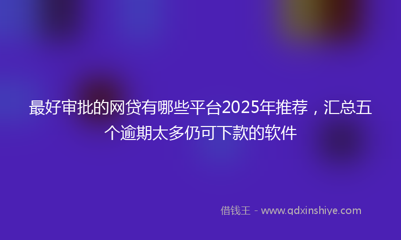 最好审批的网贷有哪些平台2025年推荐，汇总五个逾期太多仍可下款的软件