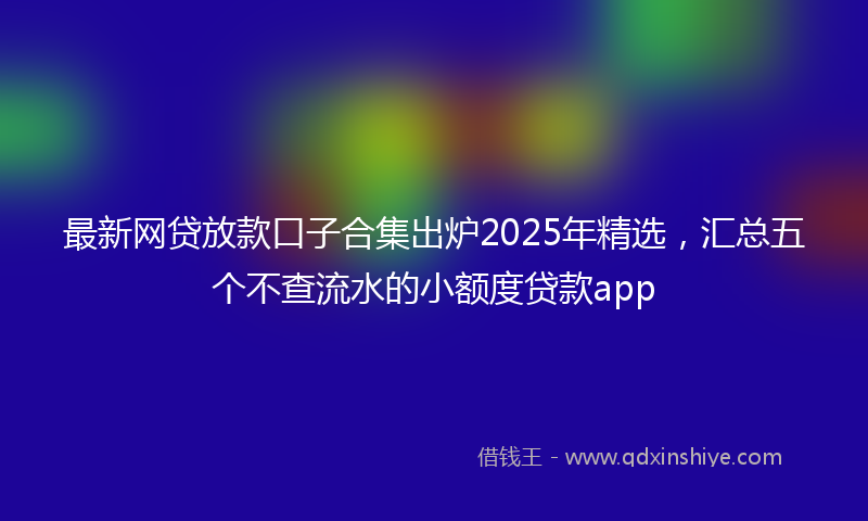 最新网贷放款口子合集出炉2025年精选，汇总五个不查流水的小额度贷款app