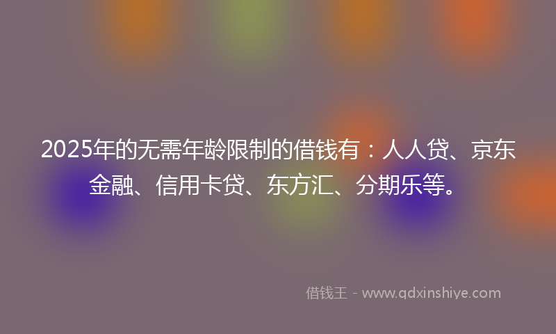 2025年的无需年龄限制的借钱有：人人贷、京东金融、信用卡贷、东方汇、分期乐等。