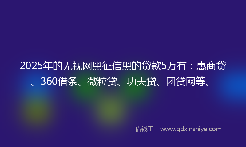 2025年的无视网黑征信黑的贷款5万有：惠商贷、360借条、微粒贷、功夫贷、团贷网等。