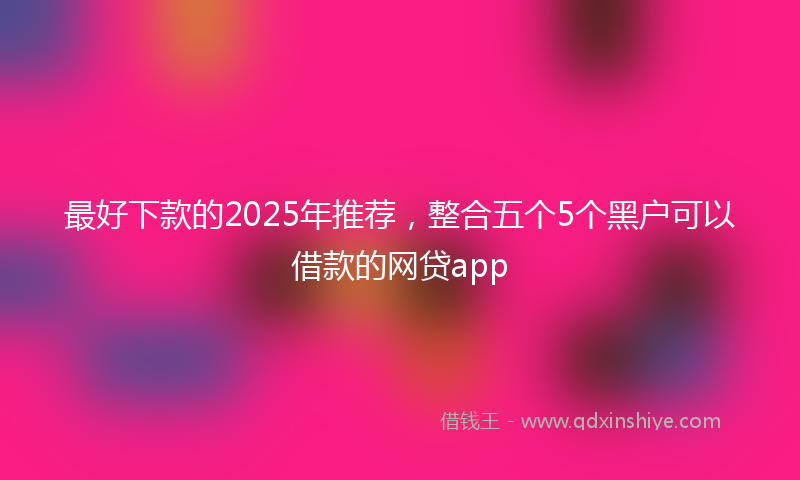 最好下款的2025年推荐，整合五个5个黑户可以借款的网贷app