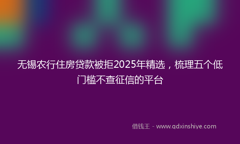 无锡农行住房贷款被拒2025年精选，梳理五个低门槛不查征信的平台
