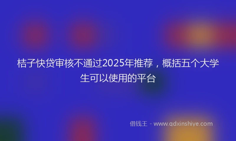 桔子快贷审核不通过2025年推荐，概括五个大学生可以使用的平台