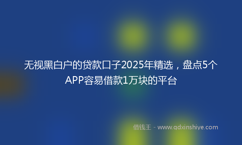 无视黑白户的贷款口子2025年精选，盘点5个APP容易借款1万块的平台