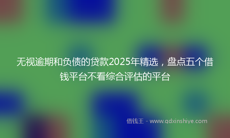 无视逾期和负债的贷款2025年精选，盘点五个借钱平台不看综合评估的平台