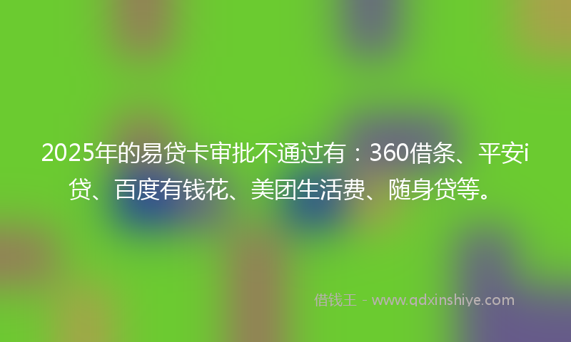 2025年的易贷卡审批不通过有：360借条、平安i贷、百度有钱花、美团生活费、随身贷等。