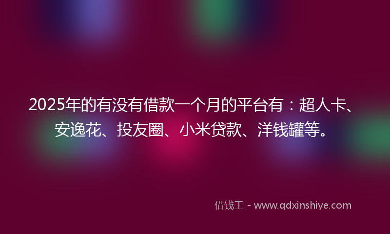 2025年的有没有借款一个月的平台有：超人卡、安逸花、投友圈、小米贷款、洋钱罐等。