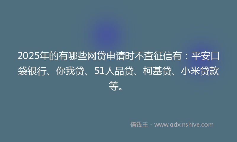 2025年的有哪些网贷申请时不查征信有：平安口袋银行、你我贷、51人品贷、柯基贷、小米贷款等。