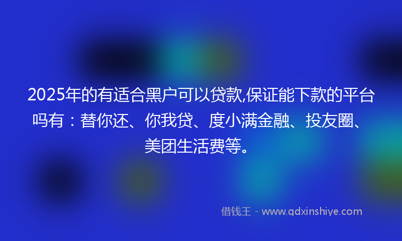 2025年的有适合黑户可以贷款,保证能下款的平台吗有：替你还、你我贷、度小满金融、投友圈、美团生活费等。