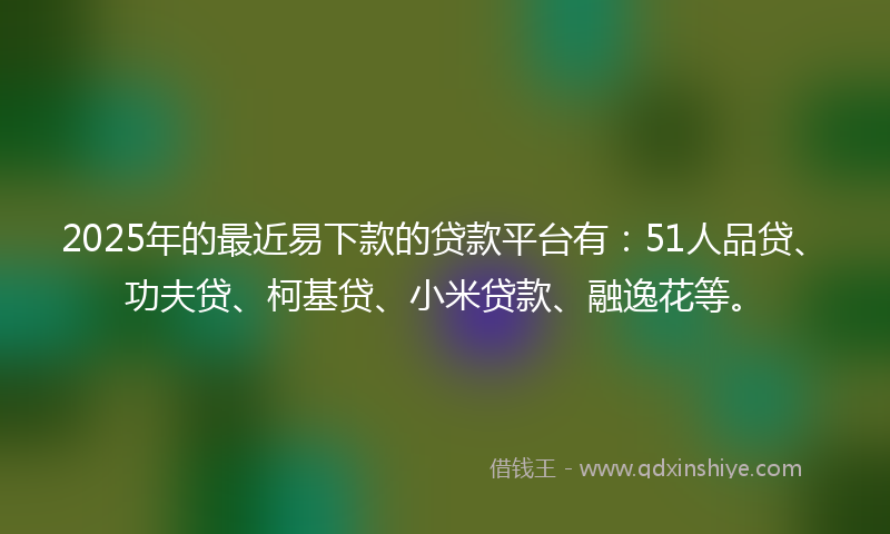 2025年的最近易下款的贷款平台有：51人品贷、功夫贷、柯基贷、小米贷款、融逸花等。