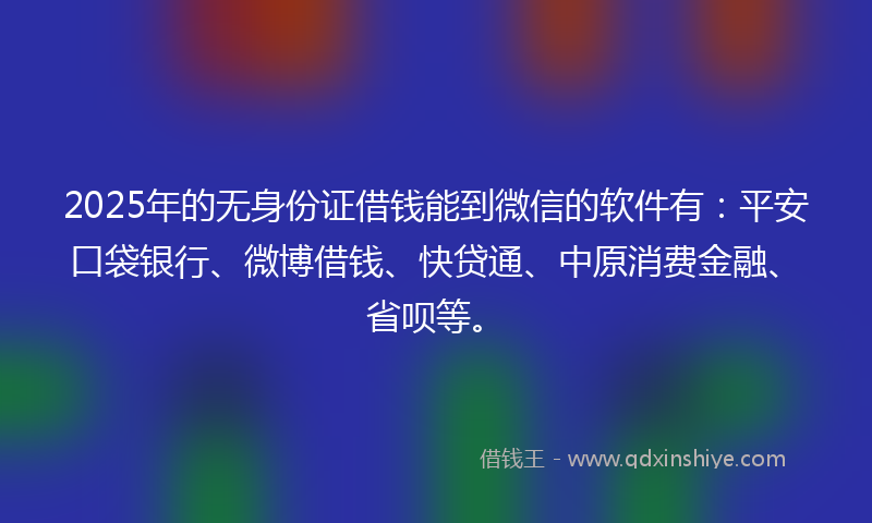 2025年的无身份证借钱能到微信的软件有：平安口袋银行、微博借钱、快贷通、中原消费金融、省呗等。
