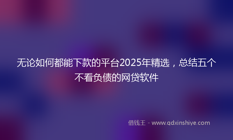 无论如何都能下款的平台2025年精选，总结五个不看负债的网贷软件