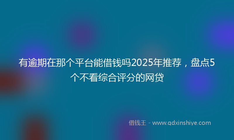有逾期在那个平台能借钱吗2025年推荐，盘点5个不看综合评分的网贷