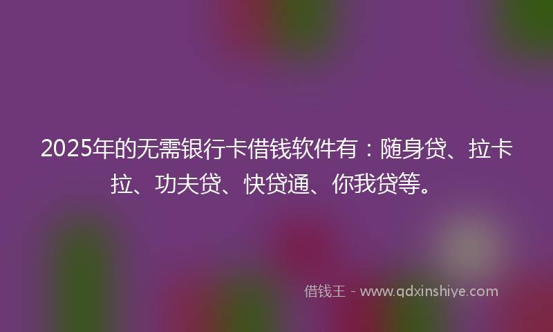 2025年的无需银行卡借钱软件有：随身贷、拉卡拉、功夫贷、快贷通、你我贷等。