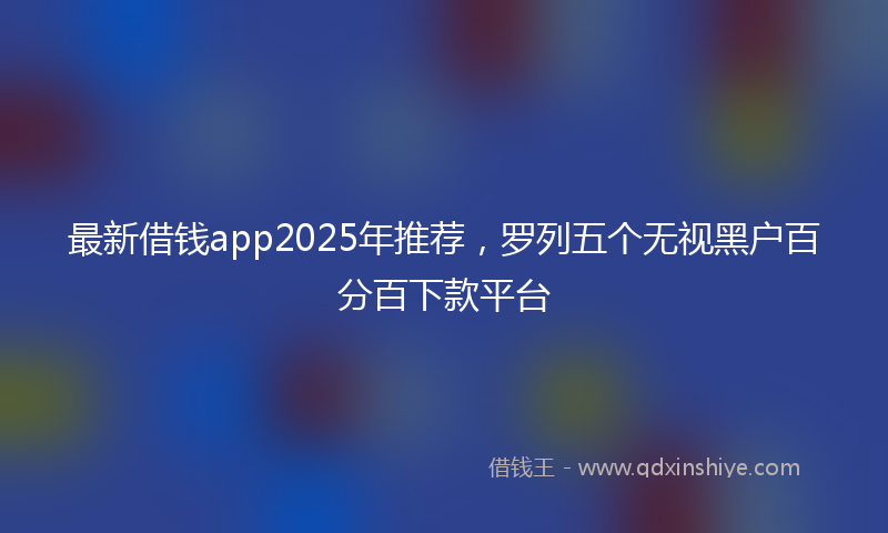 最新借钱app2025年推荐，罗列五个无视黑户百分百下款平台