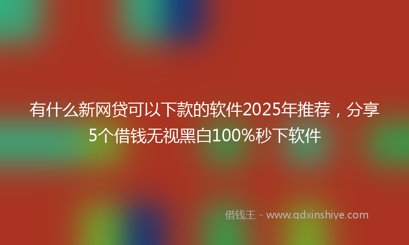 有什么新网贷可以下款的软件2025年推荐，分享5个借钱无视黑白100%秒下软件