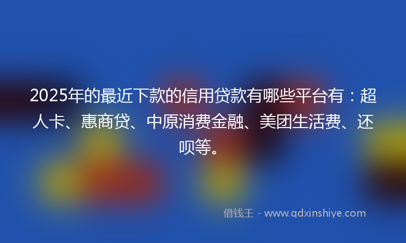 2025年的最近下款的信用贷款有哪些平台有：超人卡、惠商贷、中原消费金融、美团生活费、还呗等。