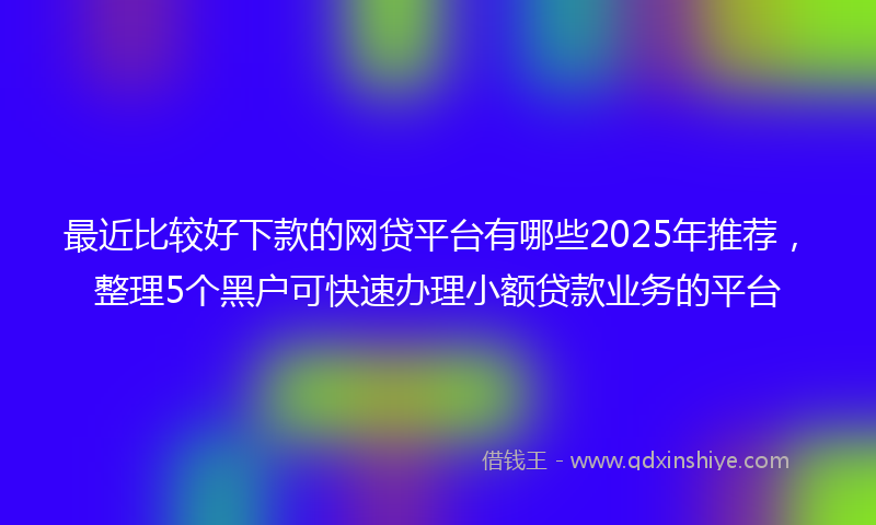 最近比较好下款的网贷平台有哪些2025年推荐，整理5个黑户可快速办理小额贷款业务的平台