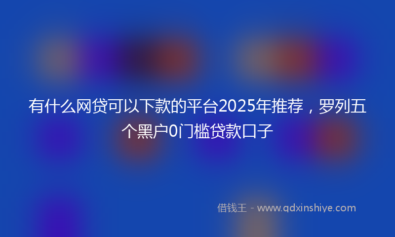 有什么网贷可以下款的平台2025年推荐，罗列五个黑户0门槛贷款口子