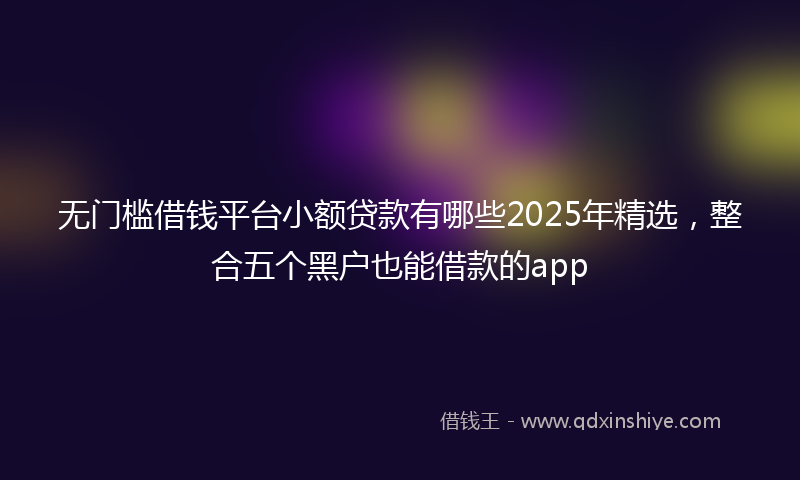 无门槛借钱平台小额贷款有哪些2025年精选，整合五个黑户也能借款的app