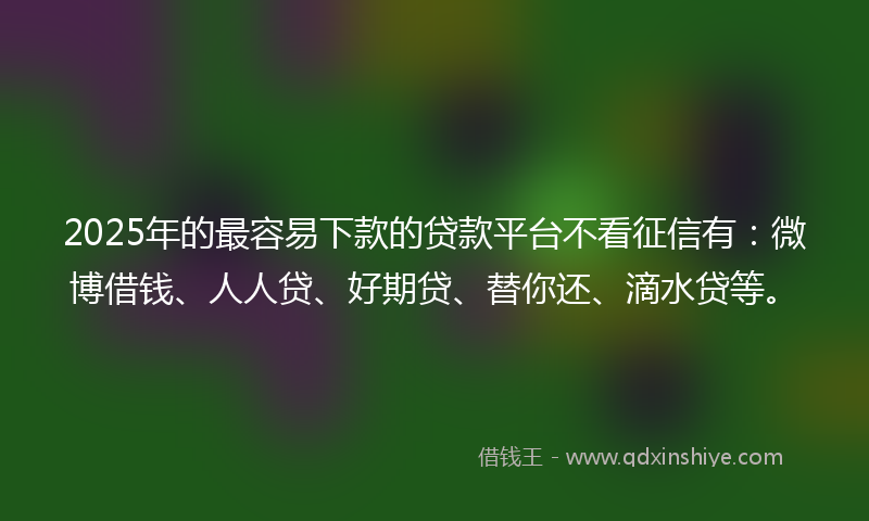2025年的最容易下款的贷款平台不看征信有：微博借钱、人人贷、好期贷、替你还、滴水贷等。