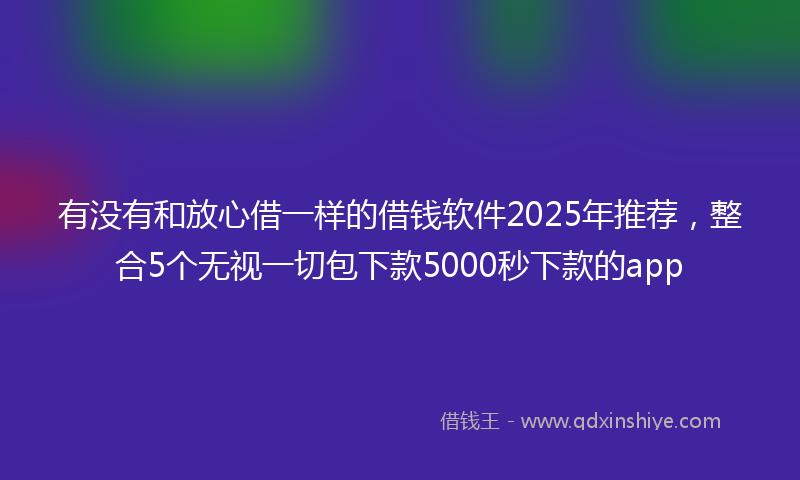 有没有和放心借一样的借钱软件2025年推荐，整合5个无视一切包下款5000秒下款的app