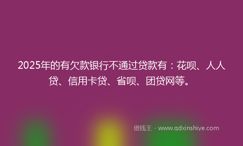 2025年的有欠款银行不通过贷款有：花呗、人人贷、信用卡贷、省呗、团贷网等。