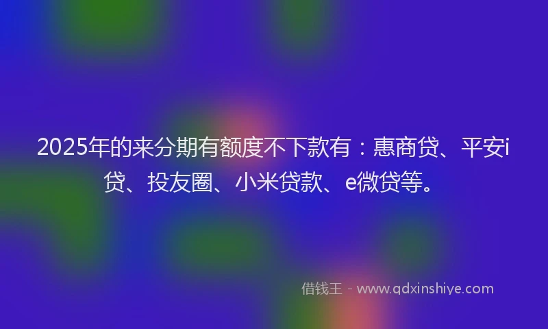 2025年的来分期有额度不下款有：惠商贷、平安i贷、投友圈、小米贷款、e微贷等。
