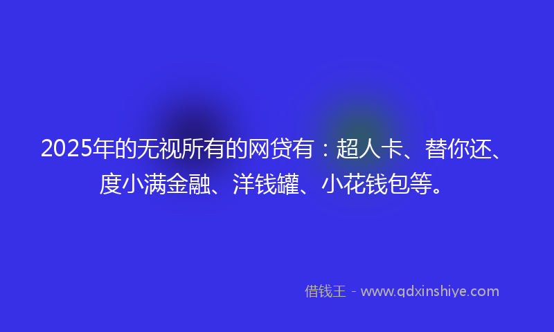 2025年的无视所有的网贷有：超人卡、替你还、度小满金融、洋钱罐、小花钱包等。