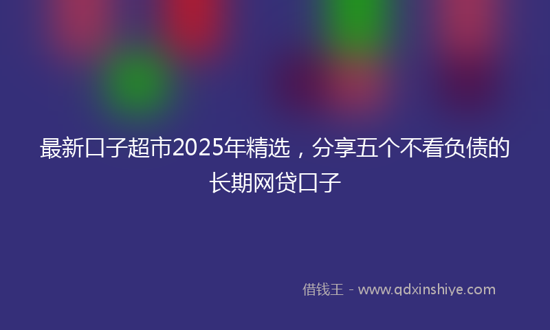 最新口子超市2025年精选，分享五个不看负债的长期网贷口子
