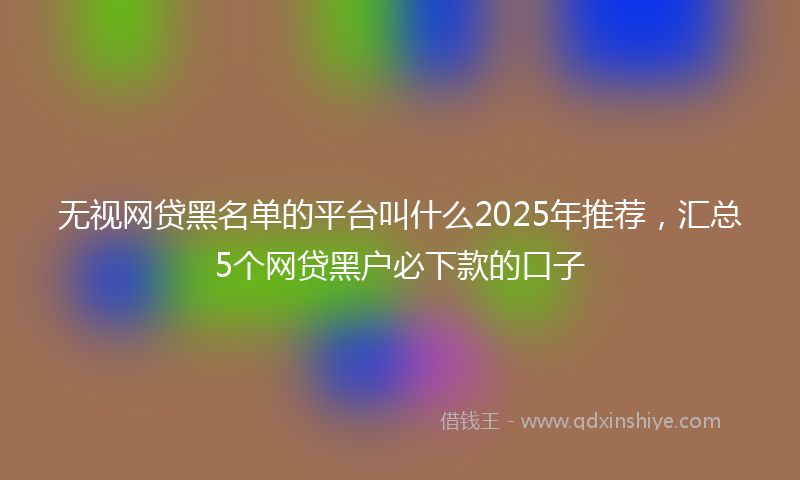 无视网贷黑名单的平台叫什么2025年推荐，汇总5个网贷黑户必下款的口子