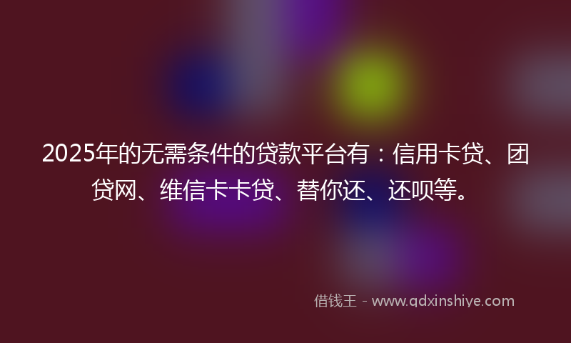 2025年的无需条件的贷款平台有：信用卡贷、团贷网、维信卡卡贷、替你还、还呗等。