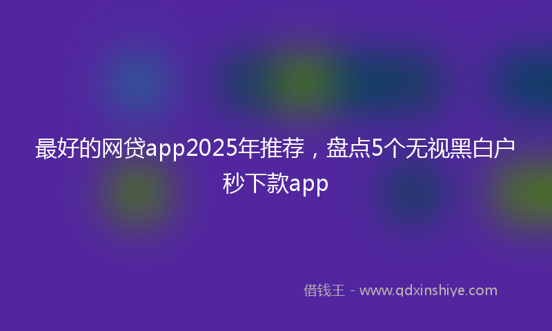 最好的网贷app2025年推荐，盘点5个无视黑白户秒下款app