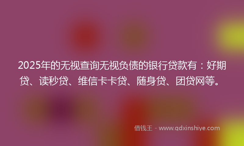 2025年的无视查询无视负债的银行贷款有：好期贷、读秒贷、维信卡卡贷、随身贷、团贷网等。