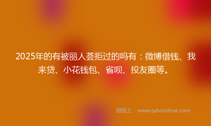 2025年的有被丽人荟拒过的吗有：微博借钱、我来贷、小花钱包、省呗、投友圈等。
