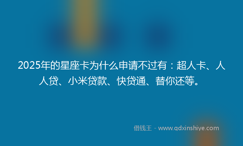 2025年的星座卡为什么申请不过有：超人卡、人人贷、小米贷款、快贷通、替你还等。
