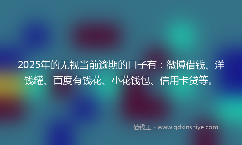 2025年的无视当前逾期的口子有：微博借钱、洋钱罐、百度有钱花、小花钱包、信用卡贷等。